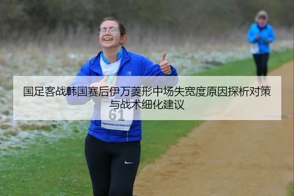 国足客战韩国赛后伊万菱形中场失宽度原因探析对策与战术细化建议